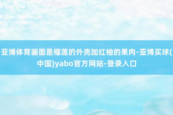 亚博体育画面是榴莲的外壳加红柚的果肉-亚博买球(中国)yabo官方网站-登录入口