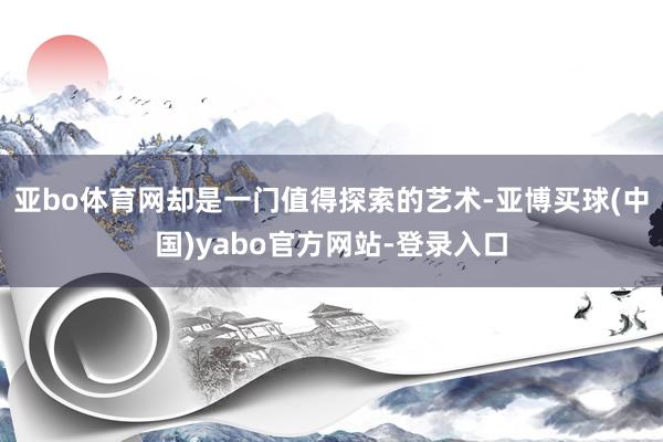 亚bo体育网却是一门值得探索的艺术-亚博买球(中国)yabo官方网站-登录入口