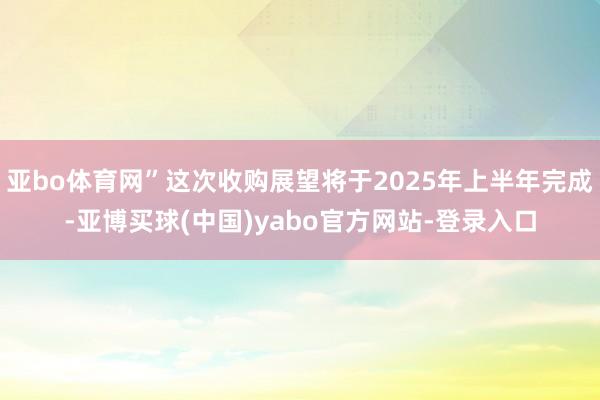 亚bo体育网”这次收购展望将于2025年上半年完成-亚博买球(中国)yabo官方网站-登录入口