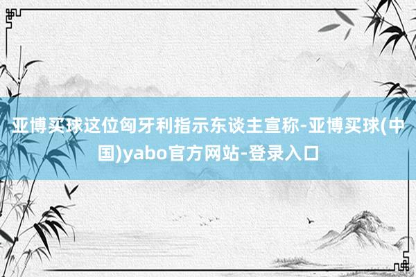 亚博买球　　这位匈牙利指示东谈主宣称-亚博买球(中国)yabo官方网站-登录入口