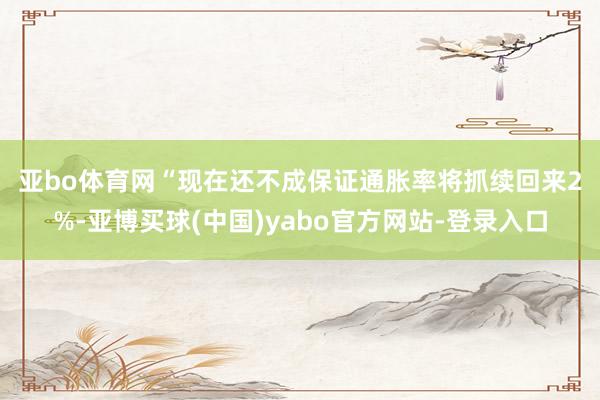 亚bo体育网　　“现在还不成保证通胀率将抓续回来2%-亚博买球(中国)yabo官方网站-登录入口