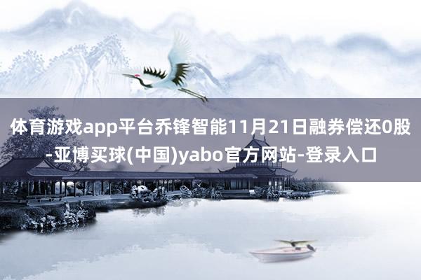 体育游戏app平台乔锋智能11月21日融券偿还0股-亚博买球(中国)yabo官方网站-登录入口