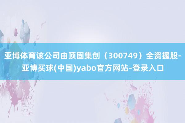 亚博体育该公司由顶固集创（300749）全资握股-亚博买球(中国)yabo官方网站-登录入口