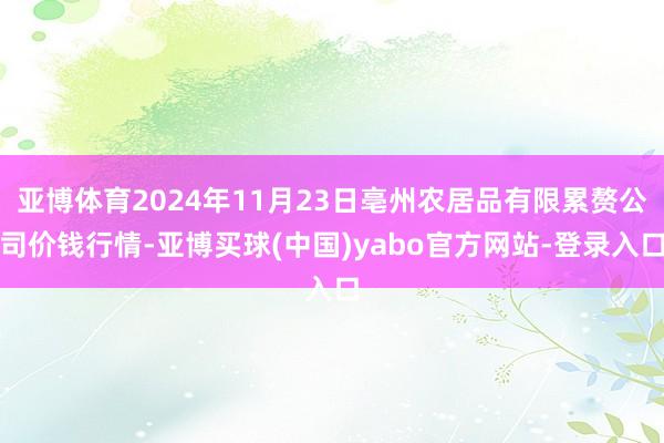 亚博体育2024年11月23日亳州农居品有限累赘公司价钱行情-亚博买球(中国)yabo官方网站-登录入口