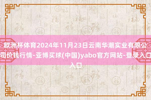 欧洲杯体育2024年11月23日云南华潮实业有限公司价钱行情-亚博买球(中国)yabo官方网站-登录入口