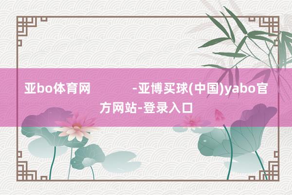 亚bo体育网            -亚博买球(中国)yabo官方网站-登录入口