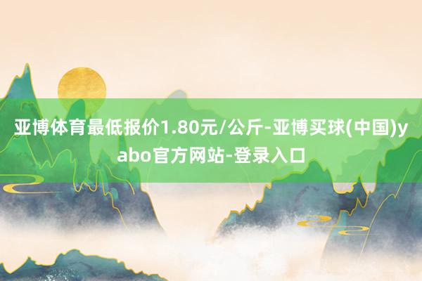 亚博体育最低报价1.80元/公斤-亚博买球(中国)yabo官方网站-登录入口