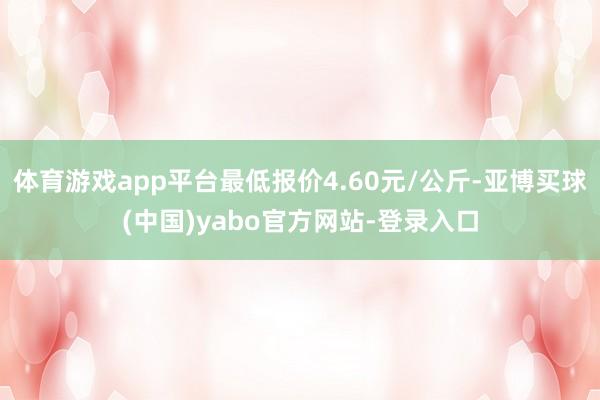 体育游戏app平台最低报价4.60元/公斤-亚博买球(中国)yabo官方网站-登录入口
