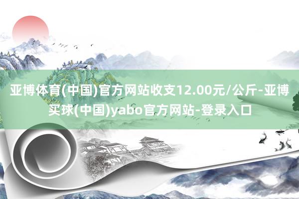 亚博体育(中国)官方网站收支12.00元/公斤-亚博买球(中国)yabo官方网站-登录入口