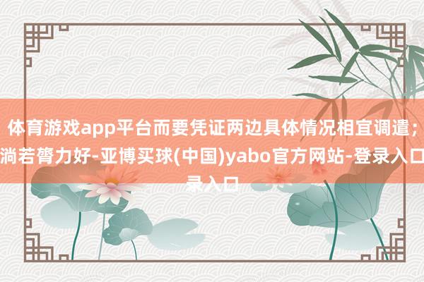 体育游戏app平台而要凭证两边具体情况相宜调遣;淌若膂力好-亚博买球(中国)yabo官方网站-登录入口