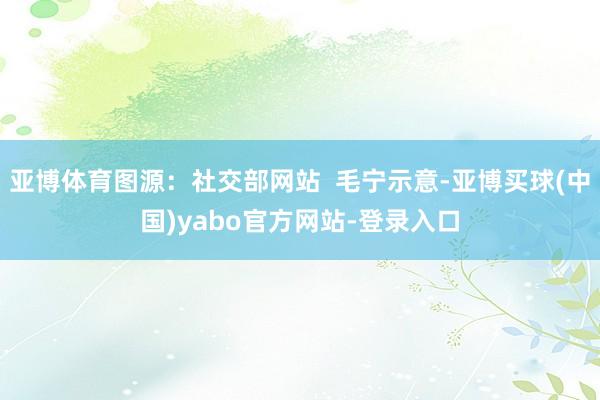 亚博体育图源：社交部网站  毛宁示意-亚博买球(中国)yabo官方网站-登录入口
