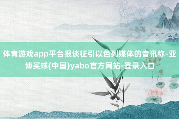 体育游戏app平台报谈征引以色列媒体的音讯称-亚博买球(中国)yabo官方网站-登录入口