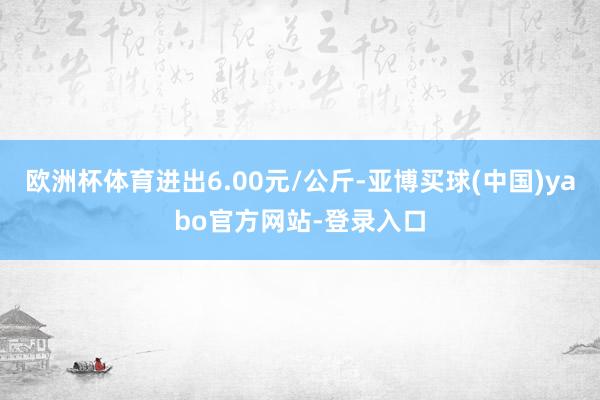 欧洲杯体育进出6.00元/公斤-亚博买球(中国)yabo官方网站-登录入口