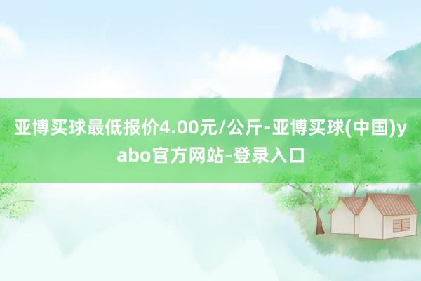 亚博买球最低报价4.00元/公斤-亚博买球(中国)yabo官方网站-登录入口