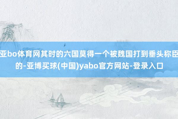 亚bo体育网其时的六国莫得一个被魏国打到垂头称臣的-亚博买球(中国)yabo官方网站-登录入口