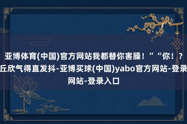 亚博体育(中国)官方网站我都替你害臊！”“你！？”椒丘欣气得直发抖-亚博买球(中国)yabo官方网站-登录入口