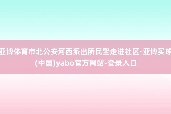 亚博体育市北公安河西派出所民警走进社区-亚博买球(中国)yabo官方网站-登录入口