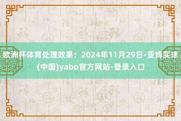 欧洲杯体育处理效果：2024年11月29日-亚博买球(中国)yabo官方网站-登录入口
