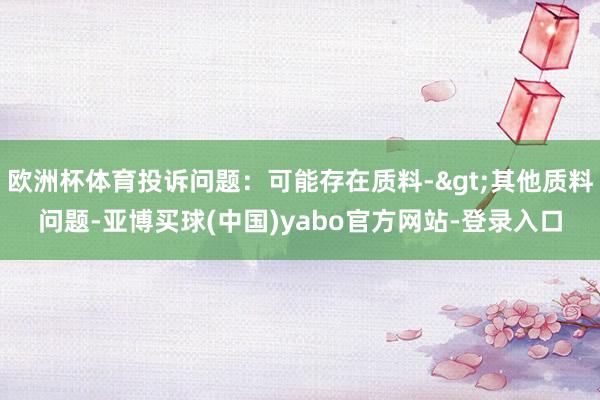 欧洲杯体育投诉问题：可能存在质料->其他质料问题-亚博买球(中国)yabo官方网站-登录入口