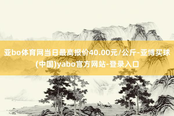 亚bo体育网当日最高报价40.00元/公斤-亚博买球(中国)yabo官方网站-登录入口