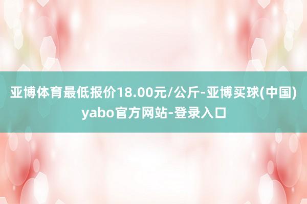 亚博体育最低报价18.00元/公斤-亚博买球(中国)yabo官方网站-登录入口
