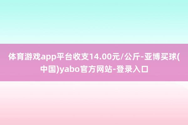 体育游戏app平台收支14.00元/公斤-亚博买球(中国)yabo官方网站-登录入口