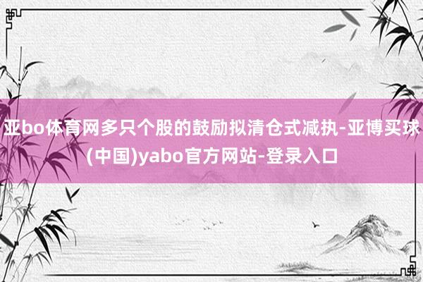 亚bo体育网多只个股的鼓励拟清仓式减执-亚博买球(中国)yabo官方网站-登录入口