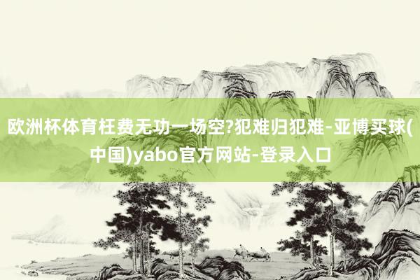 欧洲杯体育枉费无功一场空?犯难归犯难-亚博买球(中国)yabo官方网站-登录入口