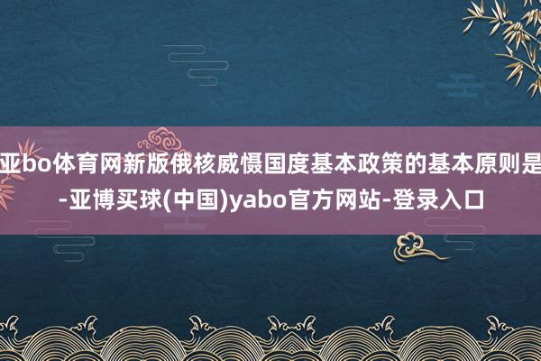 亚bo体育网新版俄核威慑国度基本政策的基本原则是-亚博买球(中国)yabo官方网站-登录入口