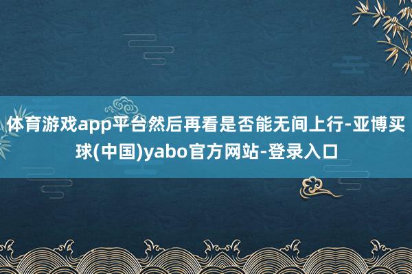 体育游戏app平台然后再看是否能无间上行-亚博买球(中国)yabo官方网站-登录入口