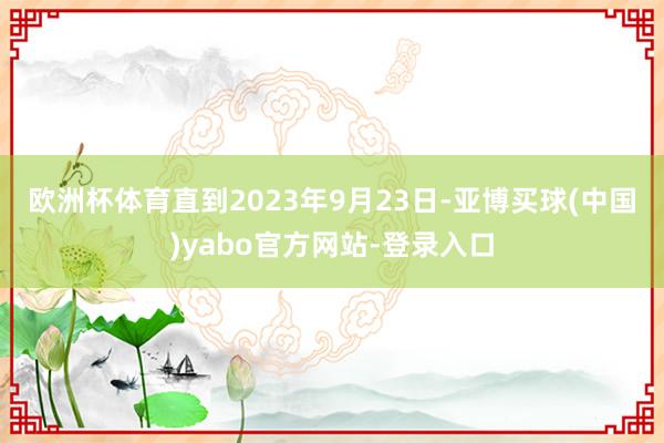 欧洲杯体育　　直到2023年9月23日-亚博买球(中国)yabo官方网站-登录入口