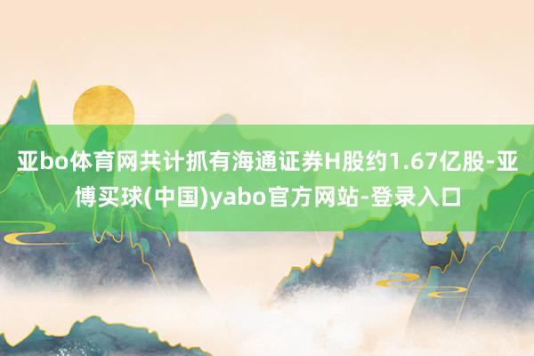 亚bo体育网共计抓有海通证券H股约1.67亿股-亚博买球(中国)yabo官方网站-登录入口