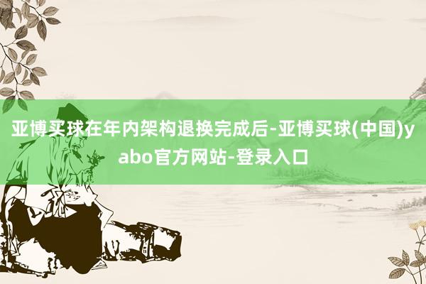 亚博买球在年内架构退换完成后-亚博买球(中国)yabo官方网站-登录入口