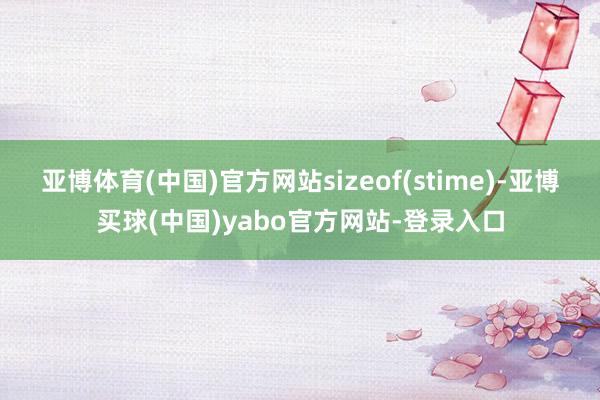 亚博体育(中国)官方网站sizeof(stime)-亚博买球(中国)yabo官方网站-登录入口
