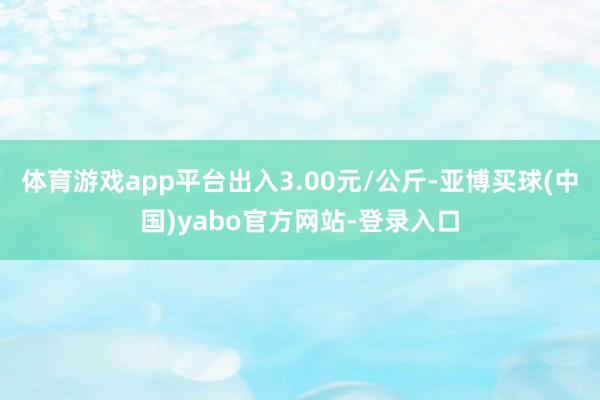 体育游戏app平台出入3.00元/公斤-亚博买球(中国)yabo官方网站-登录入口