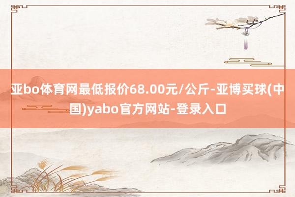 亚bo体育网最低报价68.00元/公斤-亚博买球(中国)yabo官方网站-登录入口