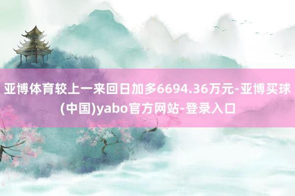 亚博体育较上一来回日加多6694.36万元-亚博买球(中国)yabo官方网站-登录入口