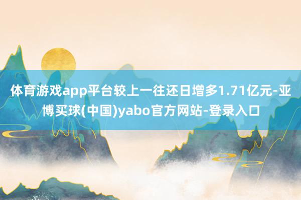 体育游戏app平台较上一往还日增多1.71亿元-亚博买球(中国)yabo官方网站-登录入口