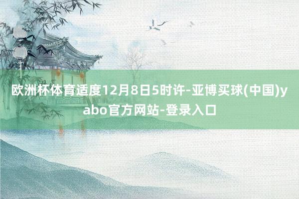 欧洲杯体育适度12月8日5时许-亚博买球(中国)yabo官方网站-登录入口