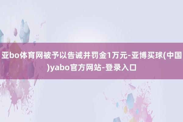 亚bo体育网被予以告诫并罚金1万元-亚博买球(中国)yabo官方网站-登录入口