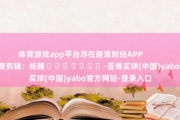 体育游戏app平台尽在新浪财经APP            						累赘剪辑：杨赐 							-亚博买球(中国)yabo官方网站-登录入口