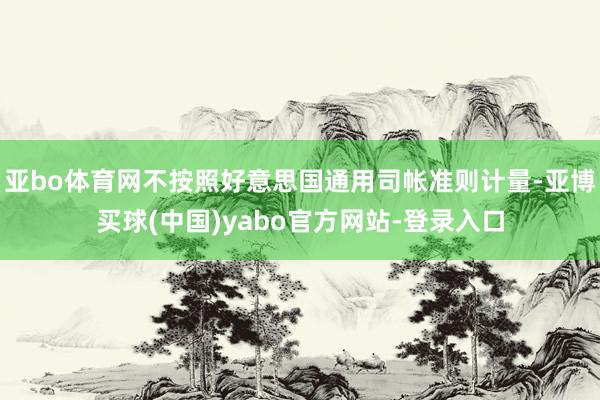 亚bo体育网不按照好意思国通用司帐准则计量-亚博买球(中国)yabo官方网站-登录入口