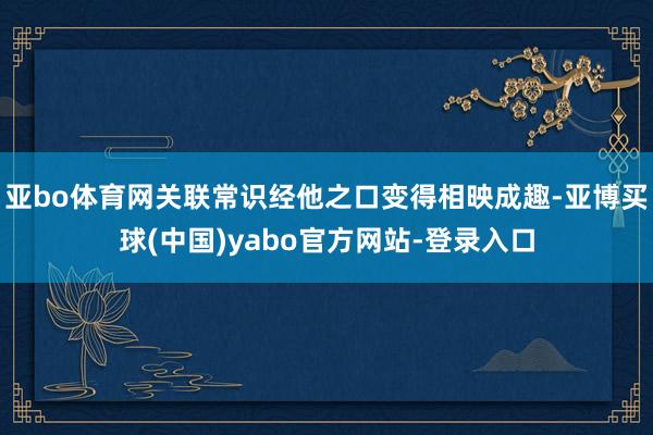 亚bo体育网关联常识经他之口变得相映成趣-亚博买球(中国)yabo官方网站-登录入口