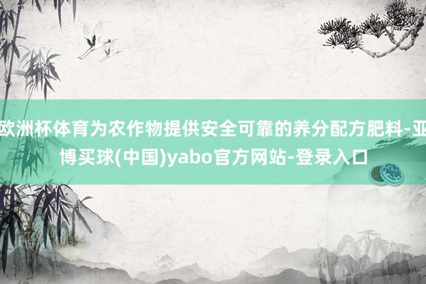 欧洲杯体育为农作物提供安全可靠的养分配方肥料-亚博买球(中国)yabo官方网站-登录入口