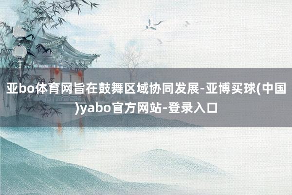 亚bo体育网旨在鼓舞区域协同发展-亚博买球(中国)yabo官方网站-登录入口