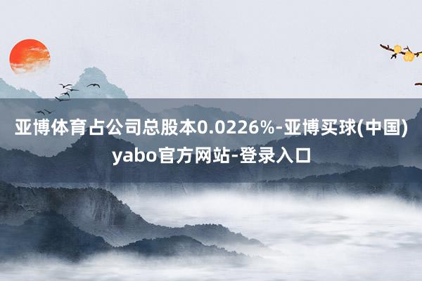 亚博体育占公司总股本0.0226%-亚博买球(中国)yabo官方网站-登录入口