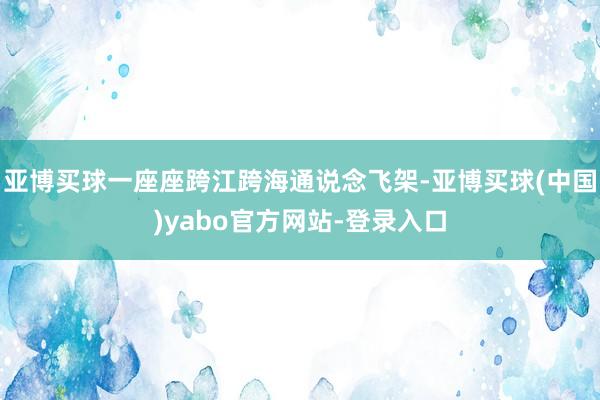 亚博买球一座座跨江跨海通说念飞架-亚博买球(中国)yabo官方网站-登录入口