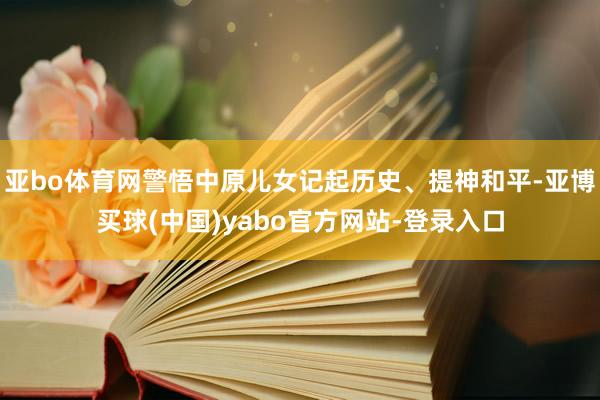 亚bo体育网警悟中原儿女记起历史、提神和平-亚博买球(中国)yabo官方网站-登录入口