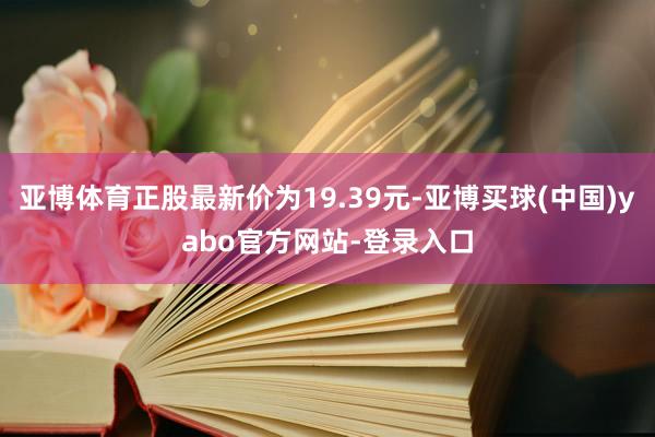 亚博体育正股最新价为19.39元-亚博买球(中国)yabo官方网站-登录入口