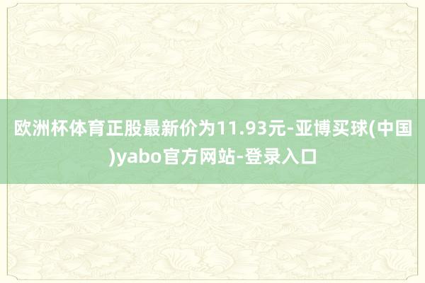 欧洲杯体育正股最新价为11.93元-亚博买球(中国)yabo官方网站-登录入口